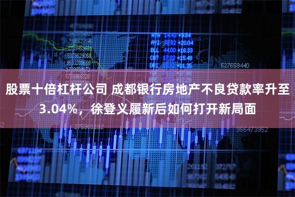 股票十倍杠杆公司 成都银行房地产不良贷款率升至3.04%，徐登义履新后如何打开新局面