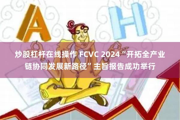 炒股杠杆在线操作 FCVC 2024“开拓全产业链协同发展新路径”主旨报告成功举行