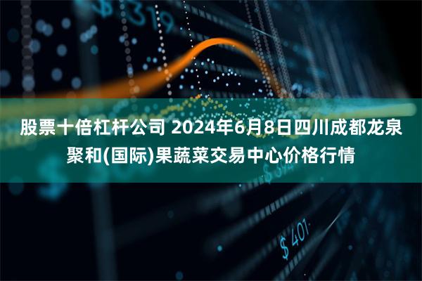 股票十倍杠杆公司 2024年6月8日四川成都龙泉聚和(国际)果蔬菜交易中心价格行情