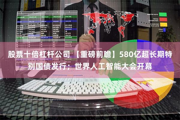 股票十倍杠杆公司 【重磅前瞻】580亿超长期特别国债发行；世界人工智能大会开幕