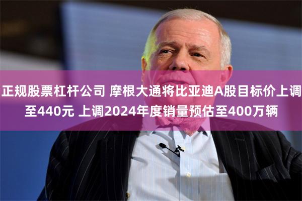 正规股票杠杆公司 摩根大通将比亚迪A股目标价上调至440元 上调2024年度销量预估至400万辆