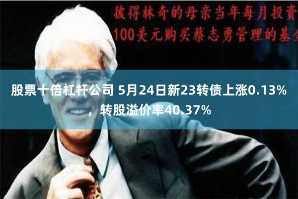 股票十倍杠杆公司 5月24日新23转债上涨0.13%，转股溢价率40.37%