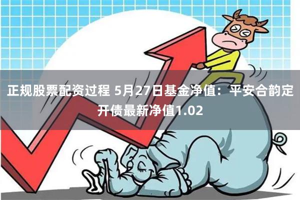 正规股票配资过程 5月27日基金净值：平安合韵定开债最新净值1.02