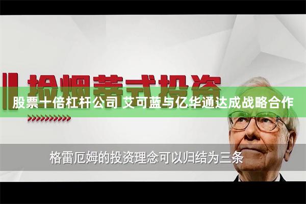 股票十倍杠杆公司 艾可蓝与亿华通达成战略合作