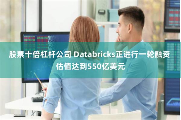 股票十倍杠杆公司 Databricks正进行一轮融资 估值达到550亿美元