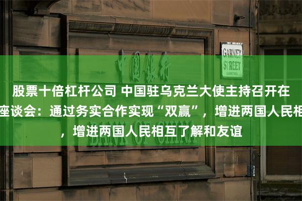 股票十倍杠杆公司 中国驻乌克兰大使主持召开在乌中企及媒体座谈会：通过务实合作实现“双赢”，增进两国人民相互了解和友谊