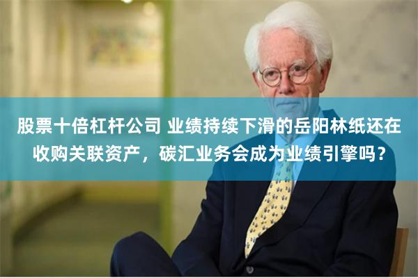股票十倍杠杆公司 业绩持续下滑的岳阳林纸还在收购关联资产，碳汇业务会成为业绩引擎吗？