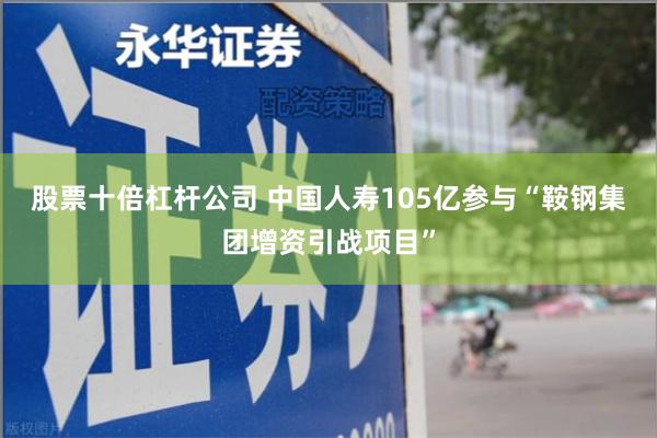 股票十倍杠杆公司 中国人寿105亿参与“鞍钢集团增资引战项目”