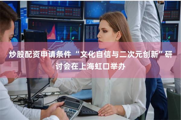 炒股配资申请条件 “文化自信与二次元创新”研讨会在上海虹口举办