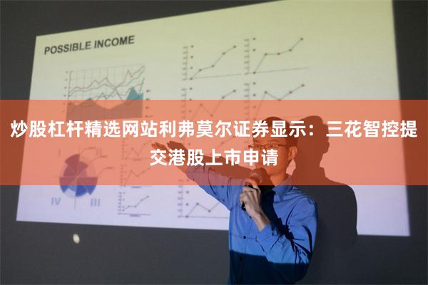 炒股杠杆精选网站利弗莫尔证券显示：三花智控提交港股上市申请