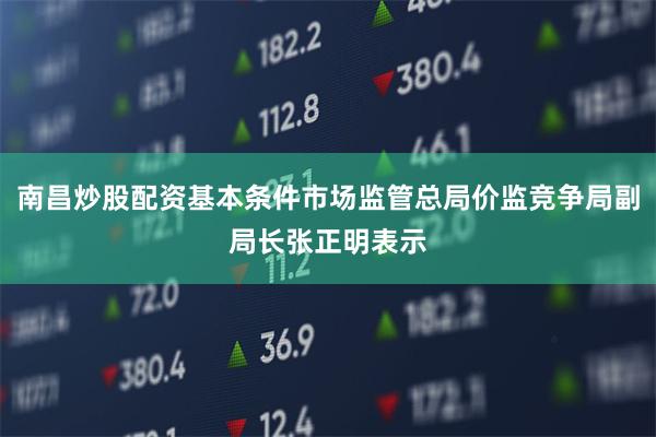 南昌炒股配资基本条件市场监管总局价监竞争局副局长张正明表示