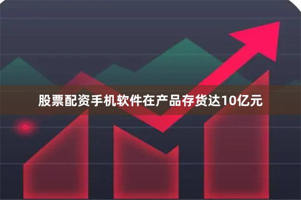 股票配资手机软件在产品存货达10亿元