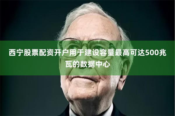 西宁股票配资开户用于建设容量最高可达500兆瓦的数据中心