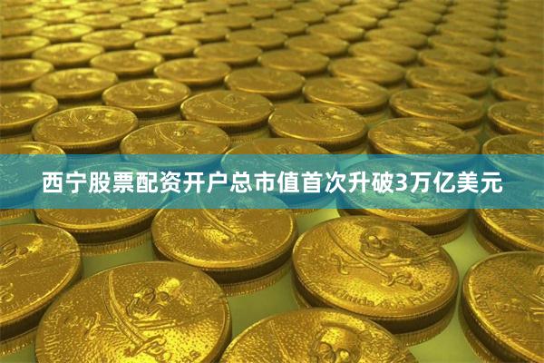 西宁股票配资开户总市值首次升破3万亿美元