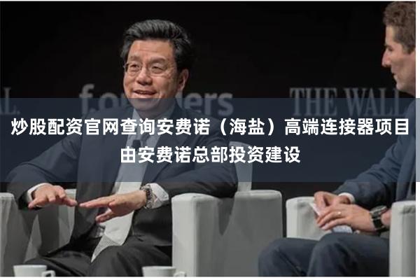 炒股配资官网查询安费诺（海盐）高端连接器项目由安费诺总部投资建设