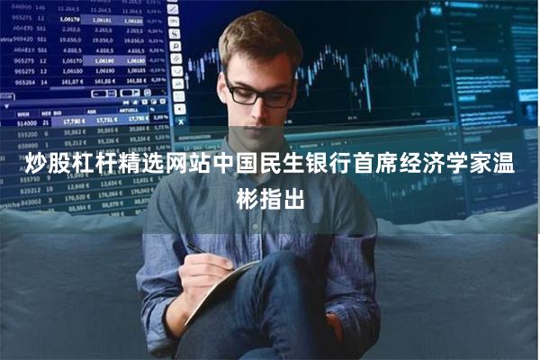 炒股杠杆精选网站 中国民生银行首席经济学家温彬指出