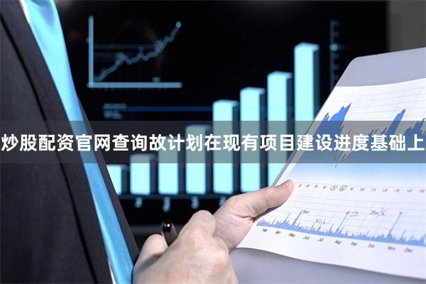 炒股配资官网查询故计划在现有项目建设进度基础上
